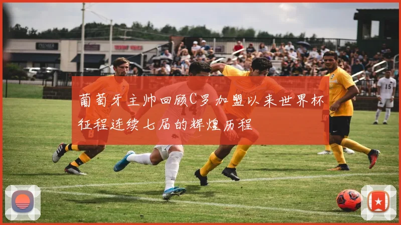 葡萄牙主帅回顾C罗加盟以来世界杯征程连续七届的辉煌历程