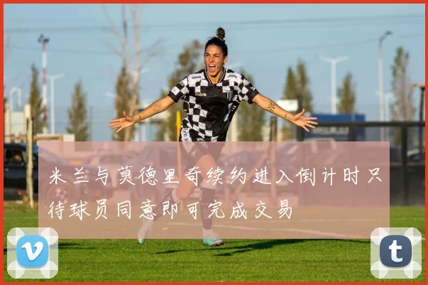米兰与莫德里奇续约进入倒计时只待球员同意即可完成交易