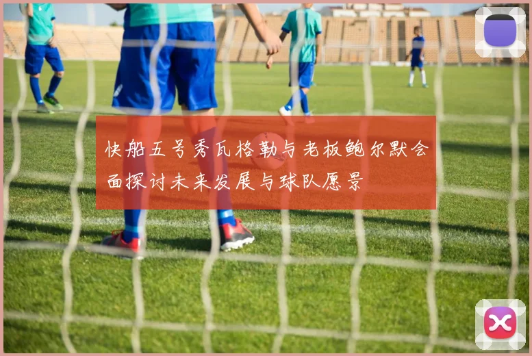 快船五号秀瓦格勒与老板鲍尔默会面探讨未来发展与球队愿景