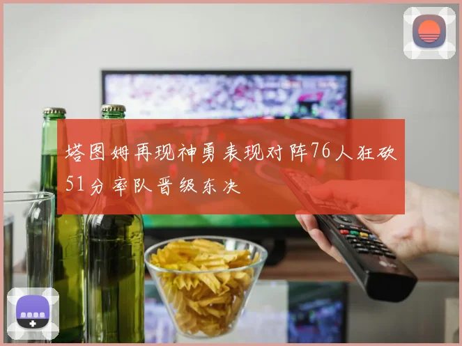 塔图姆再现神勇表现对阵76人狂砍51分率队晋级东决