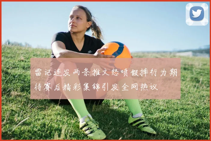 雷记连发两条推文怒喷假摔行为期待赛后精彩集锦引发全网热议