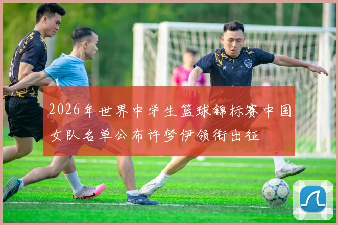 2026年世界中学生篮球锦标赛中国女队名单公布许梦伊领衔出征