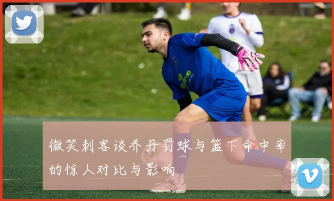微笑刺客谈乔丹罚球与篮下命中率的惊人对比与影响