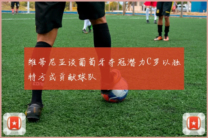 维蒂尼亚谈葡萄牙夺冠潜力C罗以独特方式贡献球队