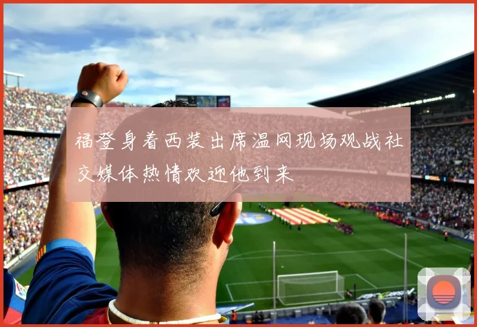 福登身着西装出席温网现场观战社交媒体热情欢迎他到来