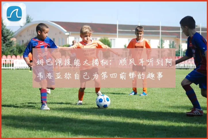 姆巴佩技能大揭秘：顺风耳听到阿韦洛亚称自己为第四前锋的趣事