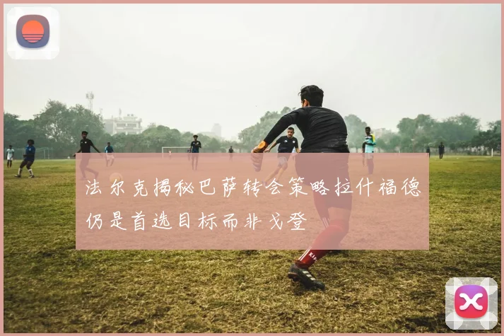 法尔克揭秘巴萨转会策略拉什福德仍是首选目标而非戈登